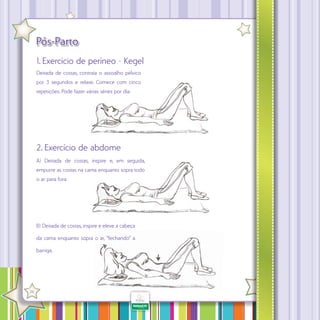 Pós-Parto
1. Exercício de períneo - Kegel
Deitada de costas, contraia o assoalho pélvico
por 3 segundos e relaxe. Comece com cinco
repetições. Pode fazer várias séries por dia.

2. Exercício de abdome
A) Deitada de costas, inspire e, em seguida,
empurre as costas na cama enquanto sopra todo
o ar para fora.

B) Deitada de costas, inspire e eleve a cabeça
da cama enquanto sopra o ar, “fechando” a
barriga.

·

26

 