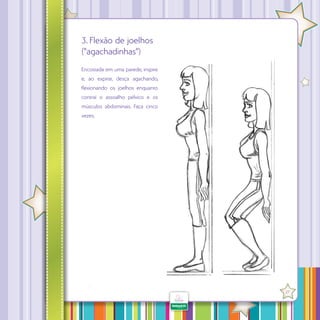 3. Flexão de joelhos
(“agachadinhas”)
Encostada em uma parede, inspire
e, ao expirar, desça agachando,
lexionando os joelhos enquanto
contrai o assoalho pélvico e os
músculos abdominais. Faça cinco
vezes.

·

27

 