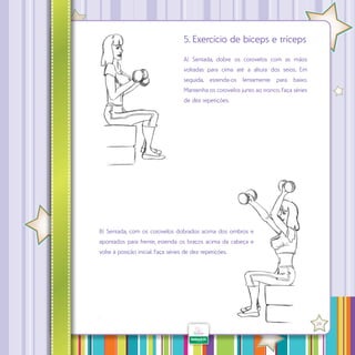 5. Exercício de bíceps e tríceps
A) Sentada, dobre os cotovelos com as mãos
voltadas para cima até a altura dos seios. Em
seguida, estenda-os lentamente para baixo.
Mantenha os cotovelos junto ao tronco. Faça séries
de dez repetições.

B) Sentada, com os cotovelos dobrados acima dos ombros e
apontados para frente, estenda os braços acima da cabeça e
volte à posição inicial. Faça séries de dez repetições.

·

29

 