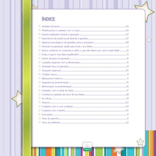 ÍNDICE
Unibaby Gestante............................................................................................................................................................04
.
Modificações e cuidados com o corpo............................................................................................................04
.
Exames realizados durante a gestação.............................................................................................................. 07
Importância da saúde bucal durante a gravidez......................................................................................... 07
.
Aspectos psicológicos da gravidez, parto e puerpério...........................................................................08
.
Nutrição na gestação: saúde para você e seu bebê...................................................................................11
.
Vamos conhecer os nutrientes e saber o que eles fazem por você e pelo bebê................. 12
Então, o que é uma dieta equilibrada?................................................................................................................ 15
.
Ganho de peso na gestação...................................................................................................................................... 16
Cuidados especiais com a alimentação.............................................................................................................. 16
Atividade física na gestação........................................................................................................................................ 19
Situações especiais.........................................................................................................................................................30
.
O bebê nasceu................................................................................................................................................................... 31
.
Aleitamento materno...................................................................................................................................................... 31
.
Segredos da amamentação.......................................................................................................................................35
Alimentação na amamentação................................................................................................................................36
.
Cuidados com a saúde do bebê............................................................................................................................ 37
Conheça os padrões de sono de seu bebê...................................................................................................38
.
As cólicas................................................................................................................................................................................39
Soluços...................................................................................................................................................................................40
.
Cuidados com o coto umbilical.............................................................................................................................40
.
Cuidados com o banho...............................................................................................................................................40
Evacuação............................................................................................................................................................................... 41
Teste do pezinho............................................................................................................................................................... 41
.
Teste da orelhinha............................................................................................................................................................42

·

3

 
