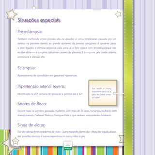 Situações especiais
Pré-eclampsia:
Também conhecida como pressão alta na gravidez é uma complicação causada por um
defeito na placenta devido ao grande aumento da pressão sangüínea. A gestante passa
a reter líquidos e eliminar proteínas pela urina. Já o feto cresce com lentidão, porque não
recebe alimento e oxigênio suficientes através da placenta. É composta pela tríade: edema,
proteinúria e pressão alta.

Eclampsia:
Aparecimento de convulsões em gestantes hipertensas.

Hipertensão arterial severa:
Identificada na 20ª semana de gestação e persiste até a 42ª.

Sua saúde é muito
importante para nós e
para seu bebê, então
se cuide!

Fatores de Risco:
Ocorre mais na primeira gestação, mulheres com mais de 35 anos, fumantes, mulheres com
doenças renais, Diabetes Melittus; Gemiparidade e que tenham antecedentes familiares.

Sinais de alerta:
Dor de cabeça forte, problemas de visão - luzes piscando diante dos olhos, dor aguda abaixo
das costelas, vômitos e suores repentinos no rosto, mãos e pés.
·

30

 