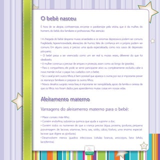 O bebê nasceu
É hora de se alegrar, confraternizar, encantar e parabenizar pela vitória, que é da mulher, do
homem, do bebê, dos familiares e profissionais. Mas atenção:
• A chegada do bebê desperta muitas ansiedades e os sintomas depressivos podem ser comuns.
Fragilidade, hiperemotividade, alterações de humor, falta de confiança em si própria podem ser
comuns. Em alguns casos, é preciso uma ajuda especializada, como nos casos de depressão
pós-parto;
• O bebê passa a ser vivenciado como um ser real e, muitas vezes, diferente do que foi
idealizado;
• A mulher continua a precisar de amparo e proteção, assim como ao longo da gravidez;
• Para o companheiro, ele pode se sentir participante ativo ou completamente excluído, cabe à
nova mamãe incluir o papai nos cuidados com o bebê;
• Se o casal já tem outros filhos, é bem possível que apareça o ciúme, por isso é importante prever
os rearranjos familiares e preparar os outros filhos;
• Novos desafios surgirão nesta fase, é importante ter tranqüilidade, apoio da família e certeza de
que os filhos nos foram dados para aprendermos muitas coisas em nossas vidas.

Aleitamento materno
Vantagens do aleitamento materno para o bebê:
• Maior contato mãe-filho;
• Contém endorfina, substância química que ajuda a suprimir a dor;
• Contém todos os nutrientes de que a criança precisa (água, proteína, gorduras, pequena
porcentagem de lactose, vitaminas, ferro, sais, sódio, cálcio, fósforo, uma enzima especiallactose que digere as gorduras);
• Desenvolvem menos quadros infecciosos (células brancas, anticorpos, fator bífido,
lactoferrina);
·
31

 