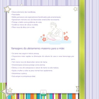 • Desenvolvimento das mandíbulas;
• Praticidade;
• Bebês prematuros são especialmente beneficiados pela amamentação;
• Apresentam menores risco de desenvolver enterocolite necrotizante;
• Protege o bebê contra problemas de visão;
• Incidência menor de cólicas no bebê;
• Maior troca de afeto com a mãe.

Vantagens do aleitamento materno para a mãe:
• Se sente mais segura e menos ansiosa;
• Proporciona maior rapidez na diminuição do volume do útero e evita hemorragia pósparto;
• Tem menor risco de desenvolver câncer de mama;
• Amamentação exclusiva protege contra anemia;
• Diminui o risco de osteoporose e câncer de mama na vida madura;
• Ajuda a mulher a voltar ao peso normal mais rapidamente;
• Amamentar é prático;
• Está sempre na temperatura ideal.

·

32

 
