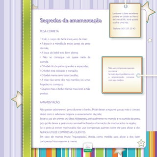 Segredos da amamentação
PEGA CORRETA

Lembrete: o leite excedente
poderá ser doado ao Banco
de Leite do HU. Você ajudará
a salvar uma vida.
Telefone: (43) 3371 23 90

• Todo o corpo do bebê está junto da mãe;
• A boca e a mandíbula estão juntas do peito
da mãe;
• A boca do bebê está bem aberta;
• Não se consegue ver quase nada da
auréola;
• O bebê dá chupadas grandes e espaçadas;
• O bebê está relaxado e tranqüilo;
• O bebê mama sem fazer barulho;
• A mãe não sente dor nos mamilos (só umas

Não use compressas quentes
na mama.
Se tiver algum problema com
a amamentação converse
com seu médico.

fisgadas no começo);
• Quanto mais o bebê mamar mais leite a mãe
produz.

AMAMENTAÇÃO
Não passar sabonete no peito durante o banho. Pode deixar a espuma passar, mas o contato
direto com o sabonete propicia o ressecamento da pele;
Evitar o uso de cremes ou óleos hidratantes, principalmente no mamilo e na auréola do peito,
pois pode deixar a pele muito sensível facilitando a formação de machucados na região;
Se o peito já estiver machucado, não usar compressas quentes sobre ele para aliviar a dor.
NUNCA UTILIZE COMPRESSAS QUENTES.
Em caso de mamas muito “ingurgitadas”, cheias, como medida para aliviar a dor, fazer
·
compressa fria e esvaziar a mama.

35

 