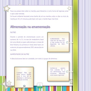 Passe seu próprio leite sobre os mamilos, para hidratá-los e como forma de higienizar antes
e após cada mamada;
Se houver ambiente favorável, tomar banho de sol nos mamilos, todos os dias no início da
manhã, por 10 a 15 minutos, pode fazer com que o mamilo fique mais forte.

Alimentação na amamentação
NUTRIZ:
Durante o período de amamentação ocorre um
aumento de 4 a 5% na taxa de metabolismo basal
da nutriz, devido ao gasto adicional para a síntese de
leite. Portanto, nos primeiros 6 meses deve haver um
acréscimo de aproximadamente 500 calorias/dia em

CURIOSIDADE:
Para
cada litro de leite que
a mãe produz há um
dispêndio de 900
calorias.

sua dieta.

ALIMENTAÇÃO DA NUTRIZ
A dieta da lactante deve ter variedade, com todos os grupos de alimentos.

Cuidado! Mãe que
toma pouco líquido
corre o risco de se
desidratar e diminuir a
produção de leite.
·

36

Lembre-se:
quanto
mais colorida for a
sua alimentação, mais
nutrientes
diferentes
você estará ingerindo!

 