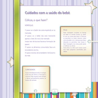 Cuidados com a saúde do bebê
Cólicas, o que fazer?
VERIFIQUE:
1º passo: se o bebê não está engolindo ar na

Dicas:

mamada;

Fazer massagens circulares na barriga
do bebê no sentido horário ou deitálo com as costas para baixo e f exionar
as perninhas ou ainda colocá-lo sobre
uma almofada com a barriga para baixo,
deixando as perninhas mais baixas e
fazer massagens nas costas pode ajudar
a melhorar as cólicas.
Outra dica é a mãe ouvir música suave
e/ou fazer pequenas caminhadas para
relaxar.

2º passo: se o bebê não está mamando
apenas o leite do início da mamada
(maior teor de lactose favorece formação de
gases);
3º passo: os alimentos consumidos: faça um
recordatório escrito;
4º passo: excesso de ansiedade e nervosismo
da mãe.

CURIOSIDADE:
O pico de bebida alcoólica no sangue
é de cerca de 30min a 1 hora após o
consumo. Não esqueça: evite sempre
o álcool, principalmente próximo ao
horário da mamada.

·

37

 
