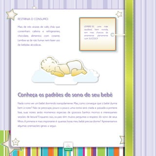 RESTRINJA O CONSUMO:
Mais de três xícaras de café, chás que
contenham cafeína e refrigerantes,
chocolate, alimentos com corante.
Lembre-se de não fumar nem fazer uso

LEMBRE-SE: uma mãe
saudável, bem nutrida,
tem mais chances de
amamentar plenamente
com SUCESSO!

de bebidas alcoólicas.

Conheça os padrões de sono de seu bebê
Nada como ver um bebê dormindo tranqüilamente. Mas, como conseguir que o bebê durma
bem à noite? Não se preocupe, pouco a pouco uma rotina será criada e passada a primeira
fase, suas noites serão momentos especiais de gostosos banhos mornos e interessantes
sessões de leitura! Enquanto isso, os pais têm muitos perguntas a respeito do sono de seus
filhos. A primeira e mais importante é: quantas horas meu bebê precisa dormir? Apresentamos
algumas orientações gerais a seguir.

·

38

 