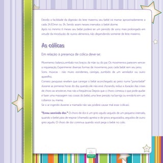 Devido a facilidade da digestão do leite materno, seu bebê irá mamar aproximadamente a
cada 2h30min ou 3h. Sendo assim nesses intervalos o bebê dorme.
Após no mínimo 6 meses seu bebê poderá ter um período de sono mais prolongado em
virtude da introdução de outros alimentos, não dependendo somente de leite materno.

As cólicas
Em relação à presença de cólica deve-se:
Movimento: balanço, embalo nos braços da mãe ou do pai. Os movimentos parecem vencer
a inquietação. Experimente diversas formas de movimento, pois cada bebê tem seu jeito;
Sons: músicas - não muito estridentes, cantigas, zumbido de um ventilador ou outro
aparelho;
Contato: pesquisas revelam que carregar o bebê aconchegado ao peito numa “porta-bebê”
durante as primeiras horas do dia, quando ele não está chorando, reduz a duração das crises
de choro ao anoitecer, mas não a freqüência. Depois que o choro começa, o que pode ajudar
é fazer uma massagem nas costas do bebê, uma leve pressão na barriga ou enrolá-lo em um
cobertor ou manta;
Se o ar ingerido durante a mamada não sair, poderá causar mal estar (cólicas).
“Estou sentindo dor.” O choro de dor é um grito agudo seguido de um pequeno intervalo,
quando o bebê pára de respirar (chamado apnéia) e de gritos angustiados, seguidos de outro
grito agudo. O choro de dor continua quando você pega o bebê no colo.

·

39

 