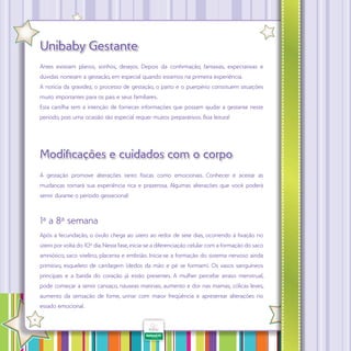 Unibaby Gestante
Antes existiam planos, sonhos, desejos. Depois da confirmação, fantasias, expectativas e
dúvidas norteiam a gestação, em especial quando estamos na primeira experiência.
A notícia da gravidez, o processo de gestação, o parto e o puerpério constituem situações
muito importantes para os pais e seus familiares.
Esta cartilha tem a intenção de fornecer informações que possam ajudar a gestante neste
período, pois uma ocasião tão especial requer muitos preparativos. Boa leitura!

Modificações e cuidados com o corpo
A gestação promove alterações tanto físicas como emocionais. Conhecer e aceitar as
mudanças tornará sua experiência rica e prazerosa. Algumas alterações que você poderá
sentir durante o período gestacional:

1ª a 8ª semana
Após a fecundação, o óvulo chega ao útero ao redor de sete dias, ocorrendo à fixação no
útero por volta do 10º dia. Nesta fase, inicia-se a diferenciação celular com a formação do saco
amniótico, saco vitelino, placenta e embrião. Inicia-se a formação do sistema nervoso ainda
primitivo, esqueleto de cartilagem (dedos da mão e pé se formam). Os vasos sanguíneos
principais e a batida do coração já estão presentes. A mulher percebe atraso menstrual,
pode começar a sentir cansaço, náuseas matinais, aumento e dor nas mamas, cólicas leves,
aumento da sensação de fome, urinar com maior freqüência e apresentar alterações no
estado emocional.
·

4

 