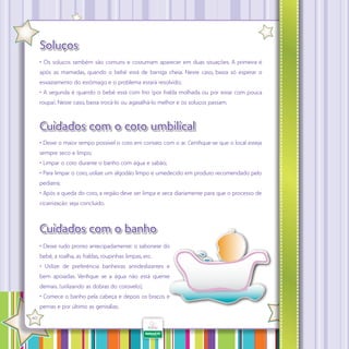 Soluços
• Os soluços também são comuns e costumam aparecer em duas situações. A primeira é
após as mamadas, quando o bebê está de barriga cheia. Neste caso, basta só esperar o
esvaziamento do estômago e o problema estará resolvido;
• A segunda é quando o bebê está com frio (por fralda molhada ou por estar com pouca
roupa). Neste caso, basta trocá-lo ou agasalhá-lo melhor e os soluços passam.

Cuidados com o coto umbilical
• Deixe o maior tempo possível o coto em contato com o ar. Certifique-se que o local esteja
sempre seco e limpo;
• Limpar o coto durante o banho com água e sabão;
• Para limpar o coto, utilize um algodão limpo e umedecido em produto recomendado pelo
pediatra;
• Após a queda do coto, a região deve ser limpa e seca diariamente para que o processo de
cicatrização seja concluído.

Cuidados com o banho
• Deixe tudo pronto antecipadamente: o sabonete do
bebê, a toalha, as fraldas, roupinhas limpas, etc.
• Utilize de preferência banheiras antideslizantes e
bem apoiadas. Verifique se a água não está quente
demais. (utilizando as dobras do cotovelo);
• Comece o banho pela cabeça e depois os braços e
pernas e por último as genitálias.
·

40

 