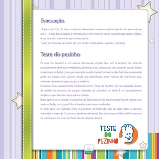 Evacuação
• A partir do 2º ou 3º mês, o bebê em aleitamento materno exclusivo pode ficar sem evacuar
até 4 – 5 dias. Essa situação é normal, pois o leite materno deixa pouco resíduo para produzir
fezes que são o estímulo para a evacuação;
• Caso os sintomas persistam por um tempo prolongado, consulte o pediatra.

Teste do pezinho
O teste do pezinho é um exame laboratorial simples que tem o objetivo de detectar
precocemente doenças metabólicas, genéticas e/ou infecciosas, que poderão causar lesões
irreversíveis no bebê, como, por exemplo, retardo mental. A maioria das doenças pesquisadas
pode ser tratada com sucesso desde que identificada antes mesmo de manifestar seus
sintomas claramente para os pais e médicos.
O exame ficou popularmente conhecido como “Teste do Pezinho” por ser realizado através
da análise de amostras de sangue coletadas do calcanhar do bebê. É um procedimento
simples e que não traz riscos para a criança.
Basta apenas uma picada no calcanhar do bebê para retirar algumas gotinhas de sangue que
serão colhidas num papel filtro e levadas para serem analisadas.
O teste deve ser realizado entre as primeiras 48 horas de vida do bebê (após a primeira
mamada) e antes da 3º semana (preferencialmente). Esta atitude possibilita melhor resposta
ao tratamento em caso de detecção de alguma doença.

·

41

 