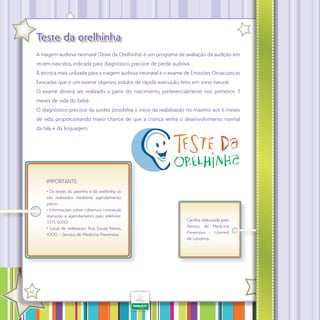 Teste da orelhinha
A triagem auditiva neonatal (Teste da Orelhinha) é um programa de avaliação da audição em
recém-nascidos, indicada para diagnóstico precoce de perda auditiva.
A técnica mais utilizada para a triagem auditiva neonatal é o exame de Emissões Otoacústicas
Evocadas que é um exame objetivo, indolor, de rápida execução, feito em sono natural.
O exame deverá ser realizado a partir do nascimento, preferencialmente nos primeiros 3
meses de vida do bebê.
O diagnóstico precoce da surdez possibilita o início da reabilitação no máximo aos 6 meses
de vida, proporcionando maior chance de que a criança tenha o desenvolvimento normal
da fala e da linguagem.

IMPORTANTE:
• Os testes do pezinho e da orelhinha só
são realizados mediante agendamento
prévio.
• Informações sobre cobertura contratual,
liberação e agendamento pelo telefone:
3375-5050
• Local de realização: Rua Souza Naves,
1000 – Serviço de Medicina Preventiva.

·

42

Cartilha elaborada pelo
Serviço de Medicina
Preventiva – Unimed
de Londrina.

 