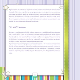 A gestante tem um ganho maior de peso a cada mês; percebe a movimentação fetal com maior
facilidade. Podem ocorrer problemas nas gengivas (sangramento); aparecimento do colostro;
dificuldade na digestão, devido ao aumento do útero que comprime os órgãos digestivos.
Por causa dos hormônios o tônus muscular do sistema digestivo se afrouxa causando prisão
de ventre, azia e má digestão. Aumenta a freqüência urinária pela compressão do útero. Essa
pressão do útero pode causar varizes e hemorróidas.

36ª a 40ª semana
Acontece o amadurecimento final de todos os órgãos, com a possibilidade do feto sobreviver
sem o auxílio de UTI a partir da 37ª semana. O feto tem ganho progressivo de tecido adiposo,
ficando cada vez mais gordinho. A movimentação fetal fica mais vigorosa. O peso é em torno
de 3200g e o comprimento é de 49cm ao final de 40ª semana. Os anticorpos da mãe são
recebidos e o feto se posiciona adequadamente para o parto.
A gestante começa a sentir progressiva sensação de pressão e dor em baixo ventre, devido à
descida do bebê para a pelve. O sono fica mais leve, acordando várias vezes pelo movimento
fetal ou para urinar. As contrações de Braxton Hicks se intensificam à medida que o útero e
o colo se preparam para o trabalho de parto. Pode ocorrer piora dos problemas digestivos
(azia).

·

6

 