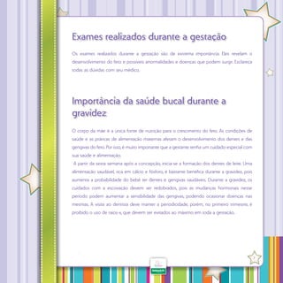 Exames realizados durante a gestação
Os exames realizados durante a gestação são de extrema importância. Eles revelam o
desenvolvimento do feto e possíveis anormalidades e doenças que podem surgir. Esclareça
todas as dúvidas com seu médico.

Importância da saúde bucal durante a
gravidez
O corpo da mãe é a única fonte de nutrição para o crescimento do feto. As condições de
saúde e as práticas de alimentação maternas afetam o desenvolvimento dos dentes e das
gengivas do feto. Por isso, é muito importante que a gestante tenha um cuidado especial com
sua saúde e alimentação.
A partir da sexta semana após a concepção, inicia-se a formação dos dentes de leite. Uma
alimentação saudável, rica em cálcio e fósforo, é bastante benéfica durante a gravidez, pois
aumenta a probabilidade do bebê ter dentes e gengivas saudáveis. Durante a gravidez, os
cuidados com a escovação devem ser redobrados, pois as mudanças hormonais nesse
período podem aumentar a sensibilidade das gengivas, podendo ocasionar doenças nas
mesmas. A visita ao dentista deve manter a periodicidade, porém, no primeiro trimestre, é
proibido o uso de raios-x, que devem ser evitados ao máximo em toda a gestação.

·

7

 