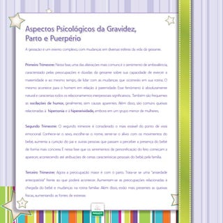 Aspectos Psicológicos da Gravidez,
Parto e Puerpério
A gestação é um evento complexo, com mudanças em diversas esferas da vida da gestante.

Primeiro Trimestre: Nesta fase, uma das alterações mais comuns é o sentimento de ambivalência,
caracterizado pelas preocupações e dúvidas da gestante sobre sua capacidade de exercer a
maternidade e ao mesmo tempo, de lidar com as mudanças que ocorrerão em sua rotina. O
mesmo acontece para o homem em relação à paternidade. Esse fenômeno é absolutamente
natural e caracteriza todos os relacionamentos interpessoais significativos. Também são frequentes
as oscilações de humor, geralmente, sem causas aparentes. Além disso, são comuns queixas
relacionadas à hipersonia e à hiperatividade, embora em um grupo menor de mulheres.

Segundo Trimestre: O segundo trimestre é considerado o mais estável do ponto de vista
emocional. Conhece-se o sexo, escolhe-se o nome, sente-se o alívio com os movimentos do
bebê, aumenta a curtição do pai e outras pessoas que passam a perceber a presença do bebê
de forma mais concreta. É nesta fase que os sentimentos de personificação do feto começam a
aparecer, acontecendo até atribuições de certas características pessoais do bebê, pela família.

Terceiro Trimestre: Agora a preocupação maior é com o parto. Trata-se se uma “ansiedade
antecipatória” frente ao que poderá acontecer. Aumentam-se as preocupações relacionadas à
chegada do bebê e mudanças na rotina familiar. Além disso, estão mais presentes as queixas
físicas, aumentando as fontes de estresse.
·

8

 