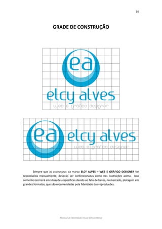 10 
Manual de Identidade Visual (EAlvesWGD) 
GRADE DE CONSTRUÇÃO 
Sempre que as assinaturas da marca ELCY ALVES – WEB E GRÁFICO DESIGNER for reproduzida manualmente, deverão ser confeccionadas como nas ilustrações acima. Isso somente ocorrerá em situações específicas devido ao fato de haver, no mercado, plotagem em grandes formatos, que são recomendadas pela fidelidade das reproduções. 
 