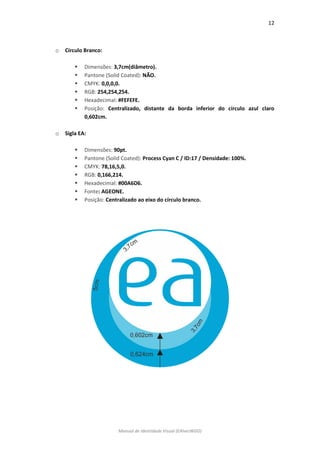 12 
Manual de Identidade Visual (EAlvesWGD) 
o Círculo Branco: 
 Dimensões: 3,7cm(diâmetro). 
 Pantone (Solid Coated): NÃO. 
 CMYK: 0,0,0,0. 
 RGB: 254,254,254. 
 Hexadecimal: #FEFEFE. 
 Posição: Centralizado, distante da borda inferior do círculo azul claro 0,602cm. 
o Sigla EA: 
 Dimensões: 90pt. 
 Pantone (Solid Coated): Process Cyan C / ID:17 / Densidade: 100%. 
 CMYK: 78,16,5,0. 
 RGB: 0,166,214. 
 Hexadecimal: #00A6D6. 
 Fonte: AGEONE. 
 Posição: Centralizado ao eixo do círculo branco. 
 