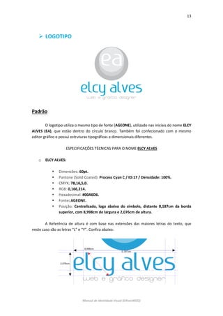 13 
Manual de Identidade Visual (EAlvesWGD) 
 LOGOTIPO 
Padrão 
O logotipo utiliza o mesmo tipo de fonte (AGEONE), utilizado nas iniciais do nome ELCY ALVES (EA), que estão dentro do círculo branco. Também foi confecionado com o mesmo editor gráfico e possui estruturas tipográficas e dimensionais diferentes. 
ESPECIFICAÇÕES TÉCNICAS PARA O NOME ELCY ALVES 
o ELCY ALVES: 
 Dimensões: 60pt. 
 Pantone (Solid Coated): Process Cyan C / ID:17 / Densidade: 100%. 
 CMYK: 78,16,5,0. 
 RGB: 0,166,214. 
 Hexadecimal: #00A6D6. 
 Fonte: AGEONE. 
 Posição: Centralizado, logo abaixo do símbolo, distante 0,187cm da borda superior, com 8,998cm de largura e 2,076cm de altura. 
A Referência de altura é com base nas extensões das maiores letras do texto, que neste caso são as letras “L” e “Y”. Confira abaixo: 
 