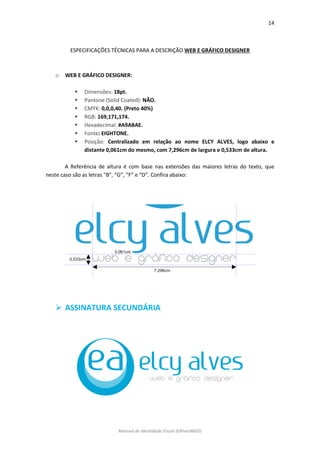 14 
Manual de Identidade Visual (EAlvesWGD) 
ESPECIFICAÇÕES TÉCNICAS PARA A DESCRIÇÃO WEB E GRÁFICO DESIGNER 
o WEB E GRÁFICO DESIGNER: 
 Dimensões: 18pt. 
 Pantone (Solid Coated): NÃO. 
 CMYK: 0,0,0,40. (Preto 40%) 
 RGB: 169,171,174. 
 Hexadecimal: #A9ABAE. 
 Fonte: EIGHTONE. 
 Posição: Centralizado em relação ao nome ELCY ALVES, logo abaixo e distante 0,061cm do mesmo, com 7,296cm de largura e 0,533cm de altura. 
A Referência de altura é com base nas extensões das maiores letras do texto, que neste caso são as letras “B”, “G”, “F” e “D”. Confira abaixo: 
 ASSINATURA SECUNDÁRIA 
 