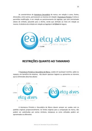 15 
Manual de Identidade Visual (EAlvesWGD) 
As características da Assinatura Secundária da marca, em relação à cores, fontes, dimensões, entre outros, permanecem as mesmas em relação à Assinatura Primária. A única e permitida modificação, é em relação ao posicionamento do logotipo, que está centralizado abaixo do símbolo, passando para a direita, sendo que alinhado ao meio em relação ao mesmo. A distância do símbolo em relação ao logotipo é de 0,5cm de largura. 
RESTRIÇÕES QUANTO AO TAMANHO 
A Assinatura Primária e Secundária da Marca, usadas em quaisquer eventos, ações ou espaços, em benefício da empresa, não devem aparecer ilegíveis ou apresentar-se menores que as dimensões descritas abaixo: 
A Assinatura Primária e Secundária da Marca devem sempre ser usadas com os padrões originais proporcionalmente. As fontes originais para a composição da marca, não podem ser substituídas por outras similares, tampouco as cores utilizadas podem ser aproximadas ou diferentes. 
 