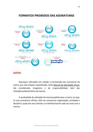 16 
Manual de Identidade Visual (EAlvesWGD) 
FORMATOS PROIBIDOS DAS ASSINATURAS 
ALERTA! 
Quaisquer alterações em relação à constituição das assinaturas da marca, que não estejam especificadas neste Manual de Identidade Visual, são consideradas irregulares e de responsabilidade total dos utilizadores/dententores da mesma. 
A assiduidade da utilização do mesmo padrão para a marca, ou seja, as suas assinaturas oficiais, além de caracterizar organização, seriedade e disciplina, ajuda aos seus clientes a se familizarizarem cada vez mais com a mesma. 
 