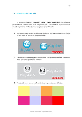 20 
Manual de Identidade Visual (EAlvesWGD) 
C. FUNDOS COLORIDOS 
As assinaturas da Marca ELCY ALVES – WEB E GRÁFICO DESIGNER, não podem ser apresentadas em fundos que não sejam compatíveis com a sua visibilidade, devendo haver um contraste significante. Confira algumas restrições e compatibilidades: 
1. Com suas cores originais, as assinaturas da Marca não devem aparecer em fundos escuros acima de 20% ou parâmetros similares: 
2. A marca na sua forma negativa, as assinaturas não devem aparecer em fundos mais claros que 40% ou parâmetros similares: 
3. Variações de cores escuras que foram testadas e que podem ser utilizadas: 
 