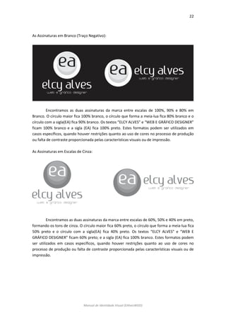 22 
Manual de Identidade Visual (EAlvesWGD) 
As Assinaturas em Branco (Traço Negativo): 
Encontramos as duas assinaturas da marca entre escalas de 100%, 90% e 80% em Branco. O círculo maior fica 100% branco, o círculo que forma a meia-lua fica 80% branco e o círculo com a sigla(EA) fica 90% branco. Os textos “ELCY ALVES” e “WEB E GRÁFICO DESIGNER” ficam 100% branco e a sigla (EA) fica 100% preto. Estes formatos podem ser utilizados em casos específicos, quando houver restrições quanto ao uso de cores no processo de produção ou falta de contraste proporcionada pelas características visuais ou de impressão. 
As Assinaturas em Escalas de Cinza: 
Encontramos as duas assinaturas da marca entre escalas de 60%, 50% e 40% em preto, formando os tons de cinza. O círculo maior fica 60% preto, o círculo que forma a meia-lua fica 50% preto e o círculo com a sigla(EA) fica 40% preto. Os textos “ELCY ALVES” e “WEB E GRÁFICO DESIGNER” ficam 60% preto; e a sigla (EA) fica 100% branco. Estes formatos podem ser utilizados em casos específicos, quando houver restrições quanto ao uso de cores no processo de produção ou falta de contraste proporcionada pelas características visuais ou de impressão. 
 
