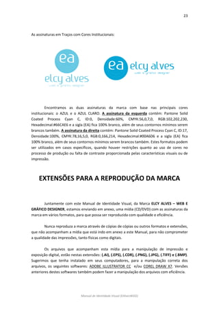 23 
Manual de Identidade Visual (EAlvesWGD) 
As assinaturas em Traços com Cores Institucionais: 
Encontramos as duas assinaturas da marca com base nas principais cores institucionais: o AZUL e o AZUL CLARO. A assinatura da esquerda contém: Pantone Solid Coated Process Cyan C, ID:0, Densidade:60%, CMYK:56,0,7,0, RGB:102,202,230, Hexadecimal:#66CAE6 e a sigla (EA) fica 100% branco, além de seus contornos mínimos serem brancos também. A assinatura da direita contém: Pantone Solid Coated Process Cyan C, ID:17, Densidade:100%, CMYK:78,16,5,0, RGB:0,166,214, Hexadecimal:#00A6D6 e a sigla (EA) fica 100% branco, além de seus contornos mínimos serem brancos também. Estes formatos podem ser utilizados em casos específicos, quando houver restrições quanto ao uso de cores no processo de produção ou falta de contraste proporcionada pelas características visuais ou de impressão. 
EXTENSÕES PARA A REPRODUÇÃO DA MARCA 
Juntamente com este Manual de Identidade Visual, da Marca ELCY ALVES – WEB E GRÁFICO DESIGNER, estamos enviando em anexo, uma mídia (CD/DVD) com as assinaturas da marca em vários formatos, para que possa ser reproduzida com qualidade e eficiência. 
Nunca reproduza a marca através de cópias de cópias ou outros formatos e extensões, que não acompanham a mídia que está indo em anexo a este Manual, para não comprometer a qualidade das impressões, tanto físicas como digitais. 
Os arquivos que acompanham esta mídia para a manipulação de impressão e exposição digital, estão nestas extensões: (.AI), (.EPS), (.CDR), (.PNG), (.JPG), (.TIFF) e (.BMP). Sugerimos que tenha instalado em seus computadores, para a manipulação correta dos arquivos, os seguintes softwares: ADOBE ILLUSTRATOR CC e/ou COREL DRAW X7. Versões anteriores destes softwares também podem fazer a manipulação dos arquivos com eficiência. 
 