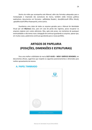24 
Manual de Identidade Visual (EAlvesWGD) 
Dentro da mídia que acompanha este Manual, além dos formatos adequados para a manipulação e impressão das assinaturas da marca, também estão inclusos gráficos explicativos, documentos em formatos: .pdf(Adobe Reader), .docx(Microsoft Office Word), .pptx(Microsoft Office Powerpoint), entre outros. 
Guardamos uma cópia de todos os arquivos gerados para o Manual de Identidade Visual por até 05(cinco) anos, para em caso de perda dos registros, possa recuperar os arquivos originais sem custos adicionais. Mas, após este prazo, nos isentamos de quaisquer eventualidades e não temos mais a obrigação de continuar guardando os arquivos, apesar que, em muitos casos, poderemos continuar guardando para o nosso portfólio. 
ARTIGOS DE PAPELARIA 
(POSIÇÕES, DIMENSÕES E ESTRUTURAS) 
Para uma melhor visibilidade da marca ELCY ALVES – WEB E GRÁFICO DESIGNER, em documentos oficiais, sugerimos que respeite os seguintes posicionamentos e dimensões para melhor aproveitamto da mesma: 
A. PAPEL TIMBRADO 
 