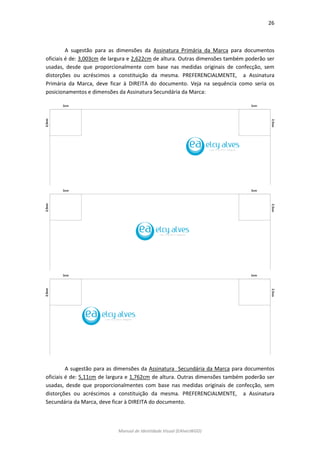 26 
Manual de Identidade Visual (EAlvesWGD) 
A sugestão para as dimensões da Assinatura Primária da Marca para documentos oficiais é de: 3,003cm de largura e 2,622cm de altura. Outras dimensões também poderão ser usadas, desde que proporcionalmente com base nas medidas originais de confecção, sem distorções ou acréscimos a constituição da mesma. PREFERENCIALMENTE, a Assinatura Primária da Marca, deve ficar à DIREITA do documento. Veja na sequência como seria os posicionamentos e dimensões da Assinatura Secundária da Marca: 
A sugestão para as dimensões da Assinatura Secundária da Marca para documentos oficiais é de: 5,11cm de largura e 1,762cm de altura. Outras dimensões também poderão ser usadas, desde que proporcionalmentes com base nas medidas originais de confecção, sem distorções ou acréscimos a constituição da mesma. PREFERENCIALMENTE, a Assinatura Secundária da Marca, deve ficar à DIREITA do documento. 
 