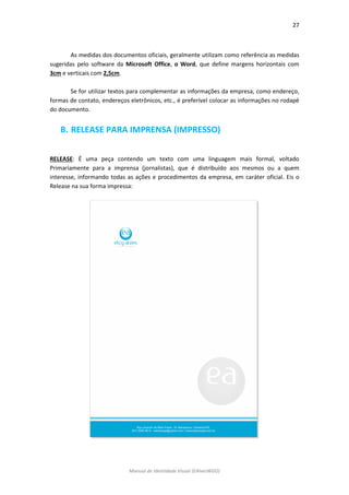 27 
Manual de Identidade Visual (EAlvesWGD) 
As medidas dos documentos oficiais, geralmente utilizam como referência as medidas sugeridas pelo software da Microsoft Office, o Word, que define margens horizontais com 3cm e verticais com 2,5cm. 
Se for utilizar textos para complementar as informações da empresa, como endereço, formas de contato, endereços eletrônicos, etc., é preferível colocar as informações no rodapé do documento. 
B. RELEASE PARA IMPRENSA (IMPRESSO) 
RELEASE: É uma peça contendo um texto com uma linguagem mais formal, voltado Primariamente para a imprensa (jornalistas), que é distribuído aos mesmos ou a quem interesse, informando todas as ações e procedimentos da empresa, em caráter oficial. Eis o Release na sua forma impressa: 
 