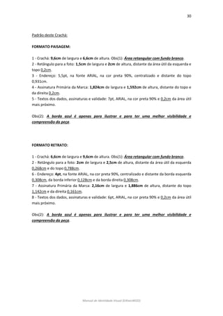 30 
Manual de Identidade Visual (EAlvesWGD) 
Padrão deste Crachá: 
FORMATO PAISAGEM: 
1 - Crachá: 9,6cm de largura e 6,6cm de altura. Obs(1): Área retangular com fundo branco. 
2 - Retângulo para a foto: 1,5cm de largura e 2cm de altura, distante da área útil da esquerda e topo 0,2cm. 
3 - Endereço: 5,5pt, na fonte ARIAL, na cor preta 90%, centralizado e distante do topo 0,931cm. 
4 - Assinatura Primária da Marca: 1,824cm de largura e 1,592cm de altura, distante do topo e da direita 0,2cm. 
5 - Textos dos dados, assinaturas e validade: 7pt, ARIAL, na cor preta 90% e 0,2cm da área útil mais próximo. 
Obs(2): A borda azul é apenas para ilustrar e para ter uma melhor visibilidade e compreensão da peça. 
FORMATO RETRATO: 
1 - Crachá: 6,6cm de largura e 9,6cm de altura. Obs(1): Área retangular com fundo branco. 
2 - Retângulo para a foto: 2cm de largura e 2,5cm de altura, distante da área útil da esquerda 0,268cm e do topo 0,788cm. 
6 - Endereço: 4pt, na fonte ARIAL, na cor preta 90%, centralizado e distante da borda esquerda 0,308cm, da borda inferior 0,128cm e da borda direita 0,308cm. 
7 - Assinatura Primária da Marca: 2,16cm de largura e 1,886cm de altura, distante do topo 1,142cm e da direita 0,161cm. 
8 - Textos dos dados, assinaturas e validade: 6pt, ARIAL, na cor preta 90% e 0,2cm da área útil mais próximo. 
Obs(2): A borda azul é apenas para ilustrar e para ter uma melhor visibilidade e compreensão da peça. 
 