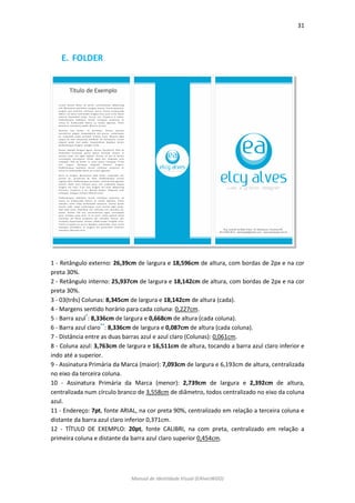31 
Manual de Identidade Visual (EAlvesWGD) 
E. FOLDER 
1 - Retângulo externo: 26,39cm de largura e 18,596cm de altura, com bordas de 2px e na cor preta 30%. 
2 - Retângulo interno: 25,937cm de largura e 18,142cm de altura, com bordas de 2px e na cor preta 30%. 
3 - 03(três) Colunas: 8,345cm de largura e 18,142cm de altura (cada). 
4 - Margens sentido horário para cada coluna: 0,227cm. 
5 - Barra azul*: 8,336cm de largura e 0,668cm de altura (cada coluna). 
6 - Barra azul claro**: 8,336cm de largura e 0,087cm de altura (cada coluna). 
7 - Distância entre as duas barras azul e azul claro (Colunas): 0,061cm. 
8 - Coluna azul: 3,763cm de largura e 16,511cm de altura, tocando a barra azul claro inferior e indo até a superior. 
9 - Assinatura Primária da Marca (maior): 7,093cm de largura e 6,193cm de altura, centralizada no eixo da terceira coluna. 
10 - Assinatura Primária da Marca (menor): 2,739cm de largura e 2,392cm de altura, centralizada num círculo branco de 3,558cm de diâmetro, todos centralizado no eixo da coluna azul. 
11 - Endereço: 7pt, fonte ARIAL, na cor preta 90%, centralizado em relação a terceira coluna e distante da barra azul claro inferior 0,371cm. 
12 - TÍTULO DE EXEMPLO: 20pt, fonte CALIBRI, na com preta, centralizado em relação a primeira coluna e distante da barra azul claro superior 0,454cm.  