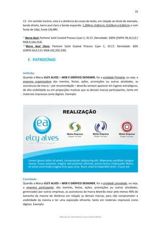 32 
Manual de Identidade Visual (EAlvesWGD) 
13 - Em sentido horário, esta é a distância do corpo do texto, em relação ao título de exemplo, borda direita, barra azul claro e borda esquerda: 1,304cm, 0,661cm, 0,628cm e 0,661cm e com fonte de 10pt, fonte CALIBRI. 
* Barra Azul: Pantone Solid Coated Process Cyan C, ID:17, Densidade: 100% (CMYK:78,16,5,0 / RGB:0,166,214). 
**Barra Azul Claro: Pantone Solid Coated Process Cyan C, ID:17, Densidade: 60% (CMYK:56,0,7,0 / RGB:102,202,230). 
F. PATROCÍNIO 
Anfitrião: 
Quando a Marca ELCY ALVES – WEB E GRÁFICO DESIGNER, for a entidade Primária, ou seja, a empresa organizadora dos eventos, festas, ações, promoções ou outras atividades, as assinaturas da marca – por recomendação – deverão sempre aparecer em lugares estratégicos, de alta visibilidade ou em proporções maiores que as demais marcas participantes, tanto em materiais impressos como digitais. Exemplo: 
Convidado: 
Quando a Marca ELCY ALVES – WEB E GRÁFICO DESIGNER, for a entidade convidada, ou seja, a empresa participante, dos eventos, festas, ações, promoções ou outras atividades, gerenciados por outras empresas, as assinaturas da marca deverão estar pelo menos 40% do tamanho da mesma de distância em relação as demais marcas, para não comprometer a visibilidade da mesma e ter uma exposição eficiente, tanto em materiais impressos como digitais. Exemplo:  