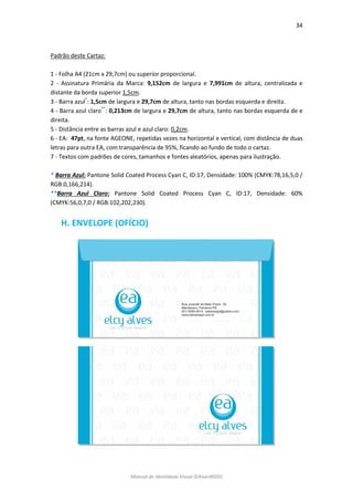 34 
Manual de Identidade Visual (EAlvesWGD) 
Padrão deste Cartaz: 
1 - Folha A4 (21cm x 29,7cm) ou superior proporcional. 
2 - Assinatura Primária da Marca: 9,152cm de largura e 7,991cm de altura, centralizada e distante da borda superior 1,5cm. 
3 - Barra azul*: 1,5cm de largura e 29,7cm de altura, tanto nas bordas esquerda e direita. 
4 - Barra azul claro**: 0,213cm de largura e 29,7cm de altura, tanto nas bordas esquerda de e direita. 
5 - Distância entre as barras azul e azul claro: 0,2cm. 
6 - EA: 47pt, na fonte AGEONE, repetidas vezes na horizontal e vertical, com distância de duas letras para outra EA, com transparência de 95%, ficando ao fundo de todo o cartaz. 
7 - Textos com padrões de cores, tamanhos e fontes aleatórios, apenas para ilustração. 
* Barra Azul: Pantone Solid Coated Process Cyan C, ID:17, Densidade: 100% (CMYK:78,16,5,0 / RGB:0,166,214). 
**Barra Azul Claro: Pantone Solid Coated Process Cyan C, ID:17, Densidade: 60% (CMYK:56,0,7,0 / RGB:102,202,230). 
H. ENVELOPE (OFÍCIO) 
 
