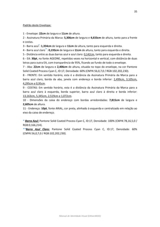 35 
Manual de Identidade Visual (EAlvesWGD) 
Padrão deste Envelope: 
1 - Envelope: 22cm de largura e 11cm de altura. 
2 - Assinatura Primária da Marca: 5,306cm de largura e 4,633cm de altura, tanto para a frente e costas. 
3 - Barra azul*: 1,354cm de largura e 11cm de altura, tanto para esquerda e direita. 
4 - Barra azul claro**: 0,193cm de largura e 11cm de altura, tanto para esquerda e direita. 
5 - Distância entre as duas barras azul e azul claro: 0,142cm, tanto para esquerda e direita. 
6 - EA: 30pt, na fonte AGEONE, repetidas vezes na horizontal e vertical, com distância de duas letras para outra EA, com transparência de 95%, ficando ao fundo de todo o envelope. 
7 - Aba: 22cm de largura e 2,406cm de altura, situada no topo do envelope, na cor Pantone Solid Coated Process Cyan C, ID:17, Densidade: 60% (CMYK:56,0,7,0 / RGB:102,202,230). 
8 - FRENTE: Em sentido horário, esta é a distância da Assinatura Primária da Marca para a barra azul claro, borda da aba, janela com endereço e borda inferior: 2,499cm, 3,105cm, 4,295cm e 0,95cm. 
9 - COSTAS: Em sentido horário, esta é a distância da Assinatura Primária da Marca para a barra azul claro à esquerda, borda superior, barra azul claro à direita e borda inferior: 13,163cm, 5,345cm, 2,519cm e 1,072cm. 
10 - Dimensões da caixa do endereço com bordas arredondadas: 7,815cm de largura e 2,605cm de altura. 
11 - Endereço: 10pt, fonte ARIAL, cor preta, alinhado à esquerda e centralizado em relação ao eixo da caixa de endereço. 
* Barra Azul: Pantone Solid Coated Process Cyan C, ID:17, Densidade: 100% (CMYK:78,16,5,0 / RGB:0,166,214). 
**Barra Azul Claro: Pantone Solid Coated Process Cyan C, ID:17, Densidade: 60% (CMYK:56,0,7,0 / RGB:102,202,230). 
 