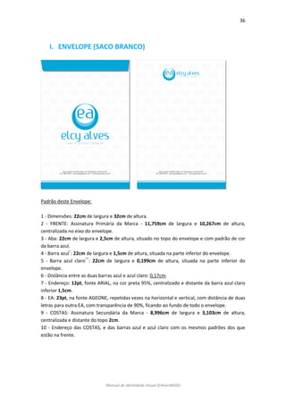 36 
Manual de Identidade Visual (EAlvesWGD) 
I. ENVELOPE (SACO BRANCO) 
Padrão deste Envelope: 
1 - Dimensões: 22cm de largura e 32cm de altura. 
2 - FRENTE: Assinatura Primária da Marca - 11,759cm de largura e 10,267cm de altura, centralizada no eixo do envelope. 
3 - Aba: 22cm de largura e 2,5cm de altura, situado no topo do envelope e com padrão de cor da barra azul. 
4 - Barra azul*: 22cm de largura e 1,5cm de altura, situada na parte inferior do envelope. 
5 - Barra azul claro**: 22cm de largura e 0,199cm de altura, situada na parte inferior do envelope. 
6 - Distância entre as duas barras azul e azul claro: 0,17cm. 
7 - Endereço: 12pt, fonte ARIAL, na cor preta 95%, centralizado e distante da barra azul claro inferior 1,5cm. 
8 - EA: 23pt, na fonte AGEONE, repetidas vezes na horizontal e vertical, com distância de duas letras para outra EA, com transparência de 90%, ficando ao fundo de todo o envelope. 
9 - COSTAS: Assinatura Secundária da Marca - 8,996cm de largura e 3,103cm de altura, centralizada e distante do topo 2cm. 
10 - Endereço das COSTAS, e das barras azul e azul claro com os mesmos padrões dos que estão na frente. 
 