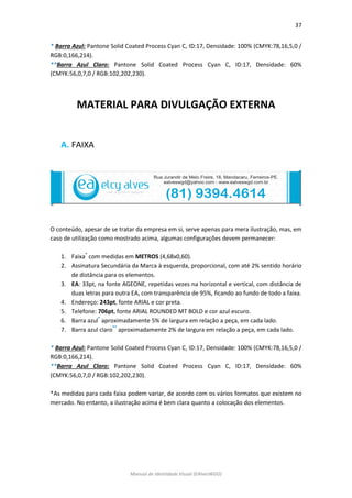 37 
Manual de Identidade Visual (EAlvesWGD) 
* Barra Azul: Pantone Solid Coated Process Cyan C, ID:17, Densidade: 100% (CMYK:78,16,5,0 / RGB:0,166,214). 
**Barra Azul Claro: Pantone Solid Coated Process Cyan C, ID:17, Densidade: 60% (CMYK:56,0,7,0 / RGB:102,202,230). 
MATERIAL PARA DIVULGAÇÃO EXTERNA 
A. FAIXA 
O conteúdo, apesar de se tratar da empresa em si, serve apenas para mera ilustração, mas, em caso de utilização como mostrado acima, algumas configurações devem permanecer: 
1. Faixa* com medidas em METROS (4,68x0,60). 
2. Assinatura Secundária da Marca à esquerda, proporcional, com até 2% sentido horário de distância para os elementos. 
3. EA: 33pt, na fonte AGEONE, repetidas vezes na horizontal e vertical, com distância de duas letras para outra EA, com transparência de 95%, ficando ao fundo de todo a faixa. 
4. Endereço: 243pt, fonte ARIAL e cor preta. 
5. Telefone: 706pt, fonte ARIAL ROUNDED MT BOLD e cor azul escuro. 
6. Barra azul* aproximadamente 5% de largura em relação a peça, em cada lado. 
7. Barra azul claro** aproximadamente 2% de largura em relação a peça, em cada lado. 
* Barra Azul: Pantone Solid Coated Process Cyan C, ID:17, Densidade: 100% (CMYK:78,16,5,0 / RGB:0,166,214). 
**Barra Azul Claro: Pantone Solid Coated Process Cyan C, ID:17, Densidade: 60% (CMYK:56,0,7,0 / RGB:102,202,230). 
*As medidas para cada faixa podem variar, de acordo com os vários formatos que existem no mercado. No entanto, a ilustração acima é bem clara quanto a colocação dos elementos. 
 