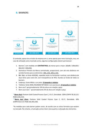 38 
Manual de Identidade Visual (EAlvesWGD) 
B. BANNERS 
O conteúdo, apesar de se tratar da empresa em si, serve apenas para mera ilustração, mas, em caso de utilização como mostrado acima, algumas configurações devem permanecer: 
1. Banners* com medidas em CENTÍMETROS, do menor para o maior: (60x80 / 100x100 / 80x120 / 100x200). 
2. Assinatura Primária da Marca centralizado, proporcional, com até esta distância em sentido horário para os elementos: 30%, 15%, 30% e 15%. 
3. EA: 30pt, na fonte AGEONE, repetidas vezes na horizontal e vertical, com distância de duas letras para outra EA, com transparência de 95%, ficando ao fundo de todos os banners. 
4. Endereço: fonte ARIAL e cor preta. O tamanho é relativo. 
5. Telefone: fonte ARIAL ROUNDED MT BOLD e cor azul escuro. O tamanho é relativo. 
6. Barra azul* aproximadamente 10% de altura em relação a peça. 
7. Barra azul claro** aproximadamente 3% de altura em relação a peça. 
* Barra Azul: Pantone Solid Coated Process Cyan C, ID:17, Densidade: 100% (CMYK:78,16,5,0 / RGB:0,166,214). 
**Barra Azul Claro: Pantone Solid Coated Process Cyan C, ID:17, Densidade: 60% (CMYK:56,0,7,0 / RGB:102,202,230). 
*As medidas para cada banner podem variar, de acordo com os vários formatos que existem no mercado. No entanto, a ilustração acima é bem clara quanto a colocação dos elementos. 
 