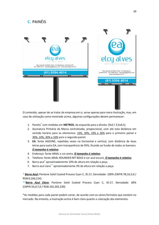 39 
Manual de Identidade Visual (EAlvesWGD) 
C. PAINÉIS 
O conteúdo, apesar de se tratar da empresa em si, serve apenas para mera ilustração, mas, em caso de utilização como mostrado acima, algumas configurações devem permanecer: 
1. Painéis* com medidas em METROS, da esquerda para a direita: (9x3 / 3,5x4,5). 
2. Assinatura Primária da Marca centralizado, proporcional, com até esta distância em sentido horário para os elementos: 10%, 30%, 10% e 30% para o primeiro painel e 30%, 10%, 30% e 10% para o segundo painel. 
3. EA: fonte AGEONE, repetidas vezes na horizontal e vertical, com distância de duas letras para outra EA, com transparência de 95%, ficando ao fundo de todos os banners. O tamanho é relativo. 
4. Endereço: fonte ARIAL e cor preta. O tamanho é relativo. 
5. Telefone: fonte ARIAL ROUNDED MT BOLD e cor azul escuro. O tamanho é relativo. 
6. Barra azul* aproximadamente 10% de altura em relação a peça. 
7. Barra azul claro** aproximadamente 3% de altura em relação a peça. 
* Barra Azul: Pantone Solid Coated Process Cyan C, ID:17, Densidade: 100% (CMYK:78,16,5,0 / RGB:0,166,214). 
**Barra Azul Claro: Pantone Solid Coated Process Cyan C, ID:17, Densidade: 60% (CMYK:56,0,7,0 / RGB:102,202,230). 
*As medidas para cada painel podem variar, de acordo com os vários formatos que existem no mercado. No entanto, a ilustração acima é bem clara quanto a colocação dos elementos. 
 
