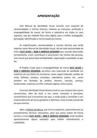 4 
Manual de Identidade Visual (EAlvesWGD) 
APRESENTAÇÃO 
Este Manual de Identidade Visual consiste num conjunto de recomendações e normas técnicas, relativas ao manuseio, confecção e empregabilidade da marca, de forma a valorizá-la em todos os seus aspectos, seja por método físico e/ou digital, para a melhor propagação, percepção, identificação e memorização da mesma. 
As especificações, recomendações e normas técnicas que serão expostas neste Manual de Identidade Visual, são de total exclusividade da marca ELCY ALVES – WEB E GRÁFICO DESIGNER que, quando observadas corretamente, criam, contribuem e posicionam nas mentes das pessoas, uma marca que passa total confiabilidade, organização e qualidade no que faz. 
O Padrão criado para a empregabilidade da marca ELCY ALVES – WEB E GRÁFICO DESIGNER, permitirá uma impressão de qualidade em materiais de uso diário em escritórios, como: papel timbrado, cartões de visita, folhetos, cartazes, envelopes, calendários, pastas, etc., como também em fachadas de prédios, banners, veículos, camisas, fardamentos, materiais em PVC, métodos digitais, entre outros. 
Uma boa Identidade Visual destaca você ou sua empresa dos outros concorrentes, além de levar o seu nome, conceitos e princípios, características que o trouxeram até aqui, e ainda ajuda a consolidar o seu empreendimento de forma gradativa e definitiva, neste mundo concorrido em que vivemos. 
Após a História da Marca, que virá na sequência, apresentaremos os procedimentos técnicos necessários, para que possa utilizar de forma correta a marca ELCY ALVES – WEB E GRÁFICO DESIGNER, onde também apresentaremos alguns exemplos para melhor entendimento e usabilidade.  