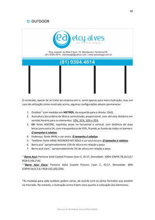 40 
Manual de Identidade Visual (EAlvesWGD) 
D. OUTDOOR 
O conteúdo, apesar de se tratar da empresa em si, serve apenas para mera ilustração, mas, em caso de utilização como mostrado acima, algumas configurações devem permanecer: 
1. Outdoor* com medidas em METROS, da esquerda para a direita: (9x3). 
2. Assinatura Secundária da Marca centralizado, proporcional, com até esta distância em sentido horário para os elementos: 10%, 35%, 10% e 35%. 
3. EA: fonte AGEONE, repetidas vezes na horizontal e vertical, com distância de duas letras para outra EA, com transparência de 95%, ficando ao fundo de todos os banners. O tamanho é relativo. 
4. Endereço: fonte ARIAL e cor preta. O tamanho é relativo. 
5. Telefone: fonte ARIAL ROUNDED MT BOLD e cor azul escuro. O tamanho é relativo. 
6. Barra azul* aproximadamente 15% de altura em relação a peça. 
7. Barra azul claro** aproximadamente 3% de altura em relação a peça. 
* Barra Azul: Pantone Solid Coated Process Cyan C, ID:17, Densidade: 100% (CMYK:78,16,5,0 / RGB:0,166,214). 
**Barra Azul Claro: Pantone Solid Coated Process Cyan C, ID:17, Densidade: 60% (CMYK:56,0,7,0 / RGB:102,202,230). 
*As medidas para cada outdoor podem variar, de acordo com os vários formatos que existem no mercado. No entanto, a ilustração acima é bem clara quanto a colocação dos elementos. 
 