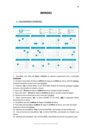 41 
Manual de Identidade Visual (EAlvesWGD) 
BRINDES 
A. CALENDÁRIO (PAREDE) 
1 - Calendário com folha A4 (21cm x 29,7cm) ou superior proporcional com a orientação PAISAGEM. 
2 - Assinatura Secundária da Marca: 4,997cm de largura e 1,724cm de altura, distante 2,695cm da borda esquerda e da barra azul claro 0,337cm. 
3 - Endereço: 7pt, na fonte ARIAL, na cor preta 90%, distante da esquerda 1,551cm e 0,23cm da marca, centralizado em relação a mesma. 
4 - Barra azul*: 29,7cm de largura e 0,666cm de altura, situada no topo da página. 
5 - Barra azul claro**: 29,7cm de largura e 0,154cm de altura, situada no topo da página. 
6 - Distância entre as duas barras azul e azul claro: 0,129cm. 
7 - Datas comemorativas: 7pt, na fonte CALIBRI, na cor preta. OBS: A disposição destes elementos fica a critério. 
8 - Caixa/Bloco dos dias: 6,466cm de largura e 5,113cm de altura. 
9 - Faixa AZUL da Caixa/Bloco: 6,466cm de largura e 0,746cm de altura, com radio nos topos 
esquerdo e direito de 0,373cm. 
10 - Mês/Ano da Caixa/Bloco: 17pt, na fonte EIGHTONE, centralizado ao eixo da faixa azul. 
11 - Dias da Semana da Caixa/Bloco: 7pt, na fonte EIGHTONE, centralizado em relação a sua coluna. 
12 - Dia/Valor da Caixa/Bloco: 7pt, na fonte ARIAL, centralizado ao eixo da sua pequena caixa.  