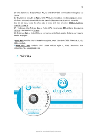 43 
Manual de Identidade Visual (EAlvesWGD) 
14 - Dias da Semana da Caixa/Bloco: 7pt, na fonte EIGHTONE, centralizado em relação a sua coluna. 
15 - Dia/Valor da Caixa/Bloco: 7pt, na fonte ARIAL, centralizado ao eixo da sua pequena caixa. 
16 - Esta é a distância, em sentido horário, da Caixa/Bloco em relação a borda esquerda, 
área útil do topo, borda da coluna azul e borda azul claro embaixo: 0,603cm, 0,682cm, 0,581cm e 1,584cm. 
17 - Texto das datas festivas: 6pt, na fonte ARIAL, na cor preta 90%, distante da esquerda 0,603cm e da Caixa/Bloco 0,626cm. 
18 - Endereço: 9pt, na fonte ARIAL, na cor branca, centralizado ao eixo da barra azul na parte inferior do projeto. 
* Barra Azul: Pantone Solid Coated Process Cyan C, ID:17, Densidade: 100% (CMYK:78,16,5,0 / RGB:0,166,214). 
**Barra Azul Claro: Pantone Solid Coated Process Cyan C, ID:17, Densidade: 60% (CMYK:56,0,7,0 / RGB:102,202,230). 
C. CD E CAPA 
 
