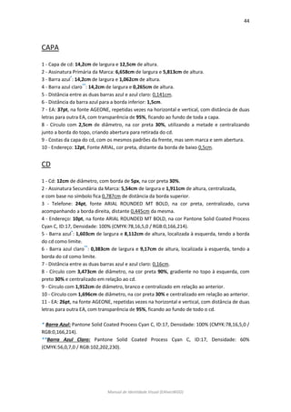 44 
Manual de Identidade Visual (EAlvesWGD) 
CAPA 
1 - Capa de cd: 14,2cm de largura e 12,5cm de altura. 
2 - Assinatura Primária da Marca: 6,658cm de largura e 5,813cm de altura. 
3 - Barra azul*: 14,2cm de largura e 1,062cm de altura. 
4 - Barra azul claro**: 14,2cm de largura e 0,265cm de altura. 
5 - Distância entre as duas barras azul e azul claro: 0,141cm. 
6 - Distância da barra azul para a borda inferior: 1,5cm. 
7 - EA: 37pt, na fonte AGEONE, repetidas vezes na horizontal e vertical, com distância de duas letras para outra EA, com transparência de 95%, ficando ao fundo de toda a capa. 
8 - Círculo com 2,5cm de diâmetro, na cor preta 30%, utilizando a metade e centralizando junto a borda do topo, criando abertura para retirada do cd. 
9 - Costas da capa do cd, com os mesmos padrões da frente, mas sem marca e sem abertura. 
10 - Endereço: 12pt, Fonte ARIAL, cor preta, distante da borda de baixo 0,5cm. 
CD 
1 - Cd: 12cm de diâmetro, com borda de 5px, na cor preta 30%. 
2 - Assinatura Secundária da Marca: 5,54cm de largura e 1,911cm de altura, centralizada, 
e com base no símbolo fica 0,787cm de distância da borda superior. 
3 - Telefone: 24pt, fonte ARIAL ROUNDED MT BOLD, na cor preta, centralizado, curva acompanhando a borda direita, distante 0,445cm da mesma. 
4 - Endereço: 10pt, na fonte ARIAL ROUNDED MT BOLD, na cor Pantone Solid Coated Process Cyan C, ID:17, Densidade: 100% (CMYK:78,16,5,0 / RGB:0,166,214). 
5 - Barra azul*: 1,603cm de largura e 8,112cm de altura, localizada à esquerda, tendo a borda do cd como limite. 
6 - Barra azul claro**: 0,383cm de largura e 9,17cm de altura, localizada à esquerda, tendo a borda do cd como limite. 
7 - Distância entre as duas barras azul e azul claro: 0,16cm. 
8 - Círculo com 3,473cm de diâmetro, na cor preta 90%, gradiente no topo à esquerda, com preto 30% e centralizado em relação ao cd. 
9 - Círculo com 1,912cm de diâmetro, branco e centralizado em relação ao anterior. 
10 - Círculo com 1,696cm de diâmetro, na cor preta 30% e centralizado em relação ao anterior. 
11 - EA: 26pt, na fonte AGEONE, repetidas vezes na horizontal e vertical, com distância de duas letras para outra EA, com transparência de 95%, ficando ao fundo de todo o cd. 
* Barra Azul: Pantone Solid Coated Process Cyan C, ID:17, Densidade: 100% (CMYK:78,16,5,0 / RGB:0,166,214). 
**Barra Azul Claro: Pantone Solid Coated Process Cyan C, ID:17, Densidade: 60% (CMYK:56,0,7,0 / RGB:102,202,230). 
 