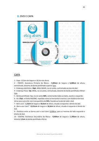 45 
Manual de Identidade Visual (EAlvesWGD) 
D. DVD E CAPA 
CAPA 
1 - Capa: 12,9cm de largura e 18,3cm de altura. 
2 - FRENTE: Assinatura Primária da Marca - 7,203cm de largura e 6,289cm de altura, centralizada, distante da borda pontilhada superior 1cm. 
3 - Endereço eletrônico: 16pt, ARIAL BLACK, na cor preta, centralizada ao eixo do dvd. 
4 - Endereço físico: 7pt, ARIAL, na cor preta, centralizada, distante da borda pontilhada inferior 1cm. 
5 - Borda pontilhada: 4px, na cor preta 40%, contornando todos os lados, exceto o esquerdo. 
6 - EA: 37pt, na fonte AGEONE, repetidas vezes na horizontal e vertical, com distância de duas 
letras para outra EA, com transparência de 95%, ficando ao fundo de todo o dvd. 
7 - Barra azul*: 1,15cm de largura e 18,3cm de altura, situada à esquerda e direita do dvd. 
8 - Barra azul claro**: 0,151cm de largura e 18,3cm de altura, situada à esquerda e direita do dvd. 
9 - Distância entre as barras azul e azul claro: 0,106cm, para as mesmas do lado esquerdo e direito do dvd. 
10 - COSTAS: Assinatura Secundária da Marca - 4,939cm de largura e 1,703cm de altura, distante 1,5cm da borda pontilhada inferior. 
 