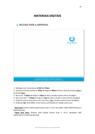 47 
Manual de Identidade Visual (EAlvesWGD) 
MATERIAIS DIGITAIS 
A. RELEASE PARA A IMPRENSA 
1 - Retângulo com fundo branco (2.362 X 1.754px). 
2 - Assinatura Primária da Marca: 325px de largura e 283px de altura, distante do topo 236px e da direita 236px. 
3 - Barra azul*: 2.362px de largura e 126px de altura, situada na parte inferior da página. 
4 - Barra azul claro**: 2.362px de largura e 16px de altura, situada na parte inferior da página. 
5 - Distância entre as duas barras azul e azul claro: 14px, situada na parte inferior da página. 
6 - Endereço: 8pt, fonte ARIAL, na cor branca, centralizado em relação a barra azul. 
* Barra Azul: Pantone Solid Coated Process Cyan C, ID:17, Densidade: 100% (CMYK:78,16,5,0 / RGB:0,166,214). 
**Barra Azul Claro: Pantone Solid Coated Process Cyan C, ID:17, Densidade: 60% (CMYK:56,0,7,0 / RGB:102,202,230). 
 
