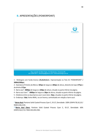 48 
Manual de Identidade Visual (EAlvesWGD) 
B. APRESENTAÇÕES (POWERPOINT) 
1 - Retângulo com fundo branco (25,4x19,5cm / Apresentação na Tela 4:3 ‘POWERPOINT’ / 3000x2300px). 
2 - Assinatura Primária da Marca: 325px de largura e 283px de altura, distante do topo 177px e da direita 177px. 
3 - Barra azul*: 3000px de largura e 228px de altura, situada na parte inferior da página. 
4 - Barra azul claro**: 3000px de largura e 30px de altura, situada na parte inferior da página. 
5 - Distância entre as duas barras azul e azul claro: 25px, situadas na parte inferior da página. 
6 - Endereço: 14pt, fonte ARIAL, na cor branca, centralizado em relação a barra azul. 
* Barra Azul: Pantone Solid Coated Process Cyan C, ID:17, Densidade: 100% (CMYK:78,16,5,0 / RGB:0,166,214). 
**Barra Azul Claro: Pantone Solid Coated Process Cyan C, ID:17, Densidade: 60% (CMYK:56,0,7,0 / RGB:102,202,230). 
 
