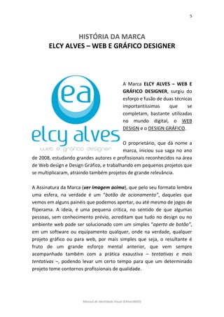 5 
Manual de Identidade Visual (EAlvesWGD) 
HISTÓRIA DA MARCA 
ELCY ALVES – WEB E GRÁFICO DESIGNER 
A Marca ELCY ALVES – WEB E GRÁFICO DESIGNER, surgiu do esforço e fusão de duas técnicas importantíssimas que se completam, bastante utilizadas no mundo digital, o WEB DESIGN e o DESIGN GRÁFICO. 
O proprietário, que dá nome a marca, iniciou sua saga no ano de 2008, estudando grandes autores e profissionais reconhecidos na área de Web design e Design Gráfico, e trabalhando em pequenos projetos que se multiplicaram, atraindo também projetos de grande relevância. 
A Assinatura da Marca (ver imagem acima), que pelo seu formato lembra uma esfera, na verdade é um “botão de acionamento”, daqueles que vemos em alguns painéis que podemos apertar, ou até mesmo de jogos de fliperama. A ideia, é uma pequena crítica, no sentido de que algumas pessoas, sem conhecimento prévio, acreditam que tudo no design ou no ambiente web pode ser solucionado com um simples “aperto de botão”, em um software ou equipamento qualquer, onde na verdade, qualquer projeto gráfico ou para web, por mais simples que seja, o resultante é fruto de um grande esforço mental anterior, que vem sempre acompanhado também com a prática exaustiva – tentativas e mais tentativas –, podendo levar um certo tempo para que um determinado projeto tome contornos profissionais de qualidade. 
 