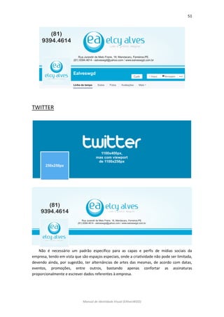 51 
Manual de Identidade Visual (EAlvesWGD) 
TWITTER 
Não é necessário um padrão específico para as capas e perfis de mídias sociais da empresa, tendo em vista que são espaços especiais, onde a criatividade não pode ser limitada, devendo ainda, por sugestão, ter alternâncias de artes das mesmas, de acordo com datas, eventos, promoções, entre outros, bastando apenas confortar as assinaturas proporcionalmente e escrever dados referentes à empresa. 
 